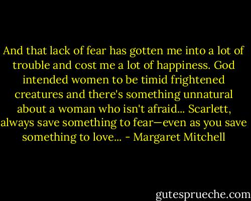 And that lack of fear has gotten me into a lot of trouble and cost me a lot of happiness. God intended women to be timid frightened creatures and there's something unnatural about a woman who isn't afraid... Scarlett, always save something to fear—even as you save something to love... - Margaret Mitchell
