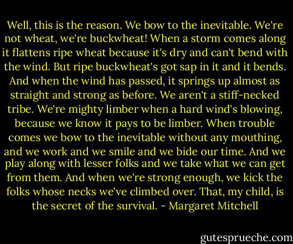 Well, this is the reason. We bow to the inevitable. We're not wheat, we're buckwheat! When a storm comes along it flattens ripe wheat because it's dry and can't bend with the wind. But ripe buckwheat's got sap in it and it bends. And when the wind has passed, it springs up almost as straight and strong as before. We aren't a stiff-necked tribe. We're mighty limber when a hard wind's blowing, because we know it pays to be limber. When trouble comes we bow to the inevitable without any mouthing, and we work and we smile and we bide our time. And we play along with lesser folks and we take what we can get from them. And when we're strong enough, we kick the folks whose necks we've climbed over. That, my child, is the secret of the survival. - Margaret Mitchell