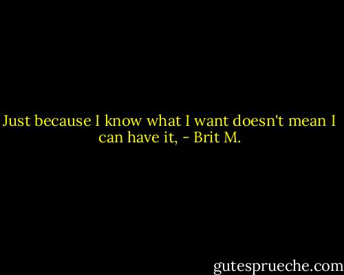 Just because I know what I want doesn't mean I can have it, - Brit M.