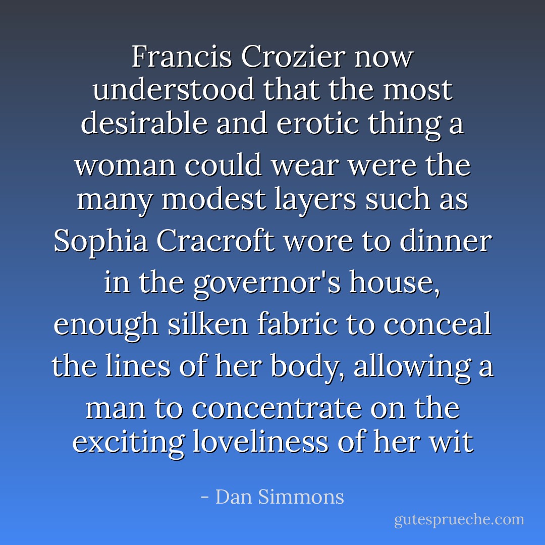 Francis Crozier now understood that the most desirable and erotic thing a woman could wear were the many modest layers such as Sophia Cracroft wore to dinner in the governor's house, enough silken fabric to conceal the lines of her body, allowing a man to concentrate on the exciting loveliness of her wit - Dan Simmons