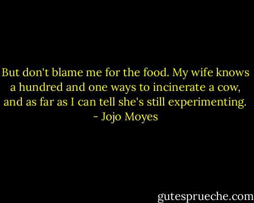 But don't blame me for the food. My wife knows a hundred and one ways to incinerate a cow, and as far as I can tell she's still experimenting. - Jojo Moyes