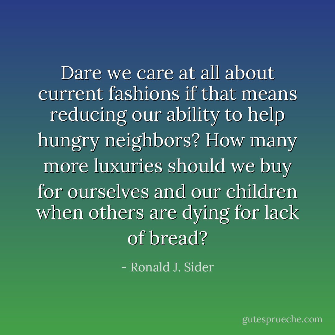Dare we care at all about current fashions if that means reducing our ability to help hungry neighbors? How many more luxuries should we buy for ourselves and our children when others are dying for lack of bread? - Ronald J. Sider