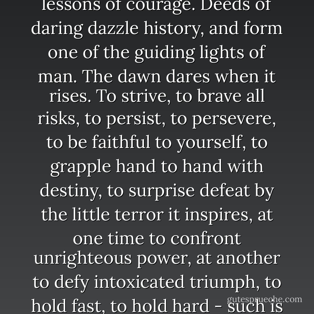 The onward march of the human race requires that the heights around it should be ablaze with noble and enduring lessons of courage. Deeds of daring dazzle history, and form one of the guiding lights of man. The dawn dares when it rises. To strive, to brave all risks, to persist, to persevere, to be faithful to yourself, to grapple hand to hand with destiny, to surprise defeat by the little terror it inspires, at one time to confront unrighteous power, at another to defy intoxicated triumph, to hold fast, to hold hard - such is the example which the nations need, and the light that electrifies them. - Victor Hugo