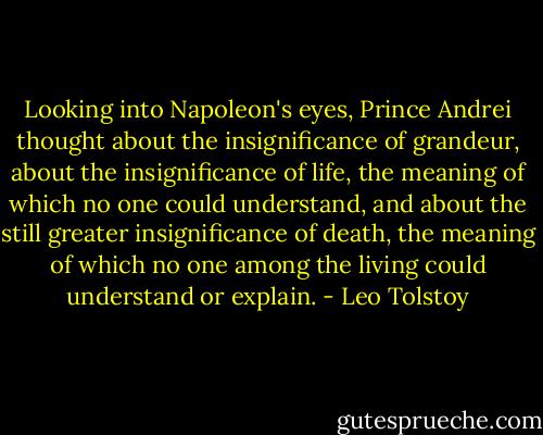 Looking into Napoleon's eyes, Prince Andrei thought about the insignificance of grandeur, about the insignificance of life, the meaning of which no one could understand, and about the still greater insignificance of death, the meaning of which no one among the living could understand or explain. - Leo Tolstoy