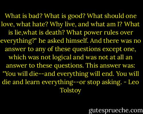 What is bad? What is good? What should one love, what hate? Why live, and what am I? What is lie,what is death? What power rules over everything?" he asked himself. And there was no answer to any of these questions except one, which was not logical and was not at all an answer to these questions. This answer was: "You will die--and everything will end. You will die and learn everything--or stop asking. - Leo Tolstoy
