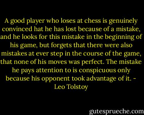 A good player who loses at chess is genuinely convinced hat he has lost because of a mistake, and he looks for this mistake in the beginning of his game, but forgets that there were also mistakes at ever step in the course of the game, that none of his moves was perfect. The mistake he pays attention to is conspicuous only because his opponent took advantage of it. - Leo Tolstoy