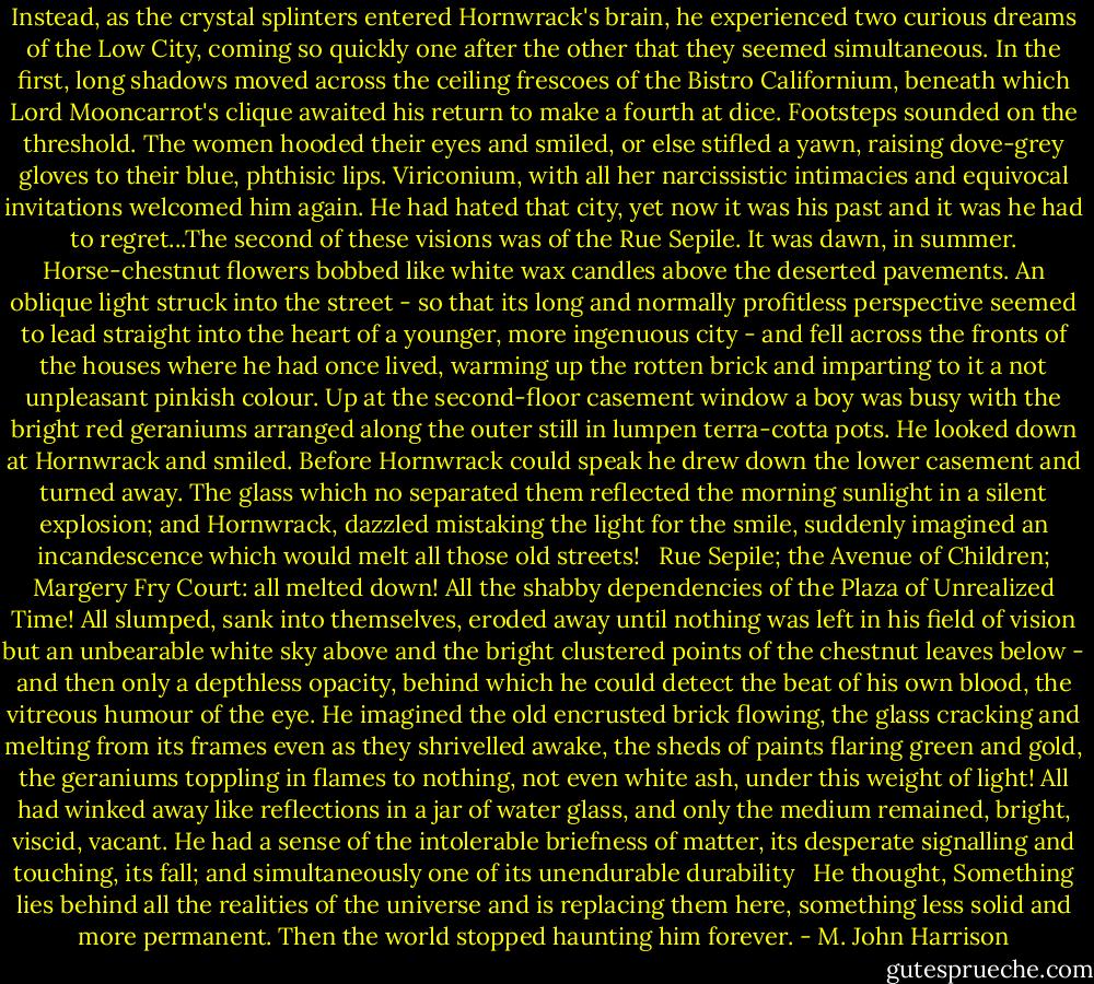 Instead, as the crystal splinters entered Hornwrack's brain, he experienced two curious dreams of the Low City, coming so quickly one after the other that they seemed simultaneous. In the first, long shadows moved across the ceiling frescoes of the Bistro Californium, beneath which Lord Mooncarrot's clique awaited his return to make a fourth at dice. Footsteps sounded on the threshold. The women hooded their eyes and smiled, or else stifled a yawn, raising dove-grey gloves to their blue, phthisic lips. Viriconium, with all her narcissistic intimacies and equivocal invitations welcomed him again. He had hated that city, yet now it was his past and it was he had to regret...The second of these visions was of the Rue Sepile. It was dawn, in summer. Horse-chestnut flowers bobbed like white wax candles above the deserted pavements. An oblique light struck into the street - so that its long and normally profitless perspective seemed to lead straight into the heart of a younger, more ingenuous city - and fell across the fronts of the houses where he had once lived, warming up the rotten brick and imparting to it a not unpleasant pinkish colour. Up at the second-floor casement window a boy was busy with the bright red geraniums arranged along the outer still in lumpen terra-cotta pots. He looked down at Hornwrack and smiled. Before Hornwrack could speak he drew down the lower casement and turned away. The glass which no separated them reflected the morning sunlight in a silent explosion; and Hornwrack, dazzled mistaking the light for the smile, suddenly imagined an incandescence which would melt all those old streets!<br /> <br />Rue Sepile; the Avenue of Children; Margery Fry Court: all melted down! All the shabby dependencies of the Plaza of Unrealized Time! All slumped, sank into themselves, eroded away until nothing was left in his field of vision but an unbearable white sky above and the bright clustered points of the chestnut leaves below - and then only a depthless opacity, behind which he could detect the beat of his own blood, the vitreous humour of the eye. He imagined the old encrusted brick flowing, the glass cracking and melting from its frames even as they shrivelled awake, the sheds of paints flaring green and gold, the geraniums toppling in flames to nothing, not even white ash, under this weight of light! All had winked away like reflections in a jar of water glass, and only the medium remained, bright, viscid, vacant. He had a sense of the intolerable briefness of matter, its desperate signalling and touching, its fall; and simultaneously one of its unendurable durability<br /> <br />He thought, Something lies behind all the realities of the universe and is replacing them here, something less solid and more permanent. Then the world stopped haunting him forever. - M. John Harrison