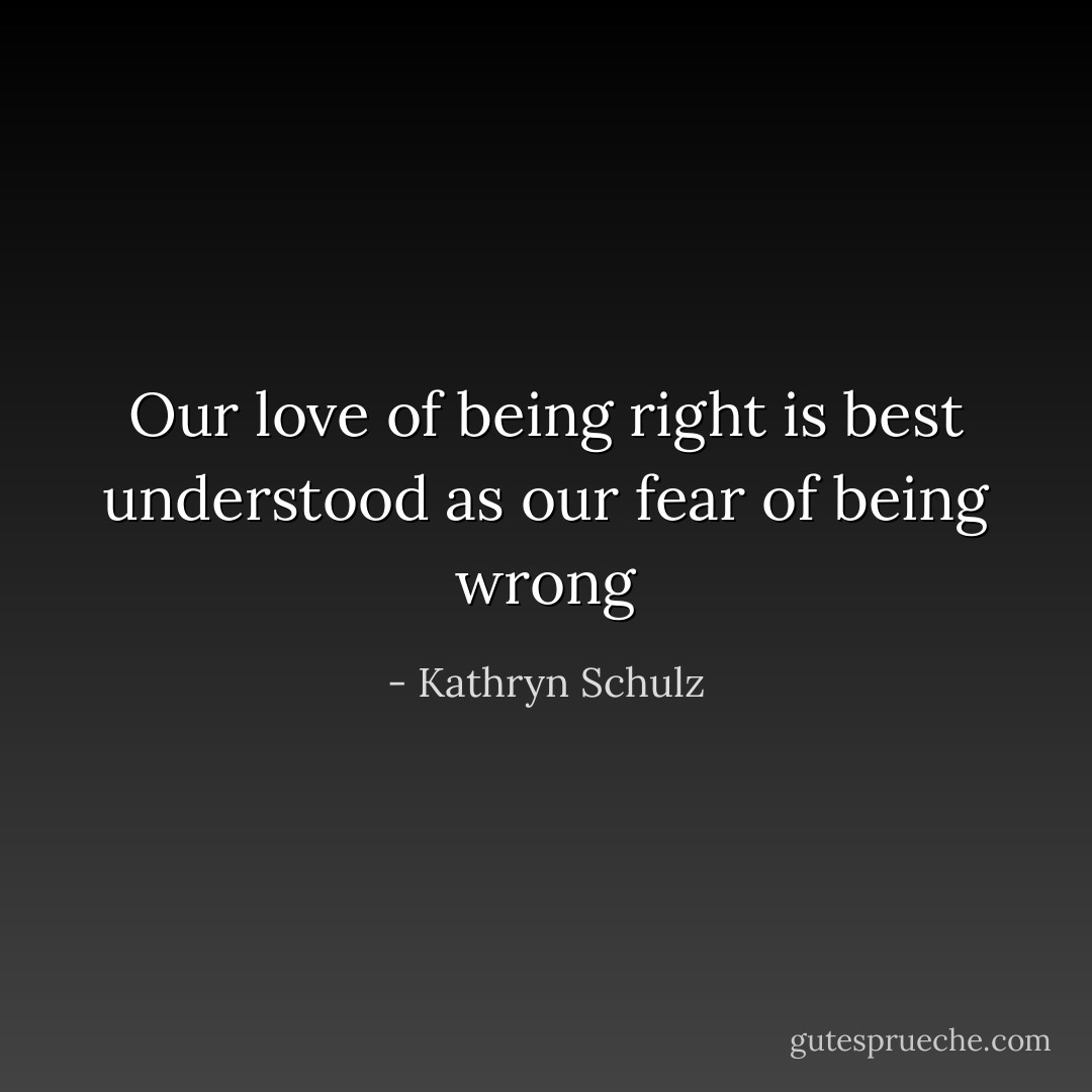 Our love of being right is best understood as our fear of being wrong - Kathryn Schulz