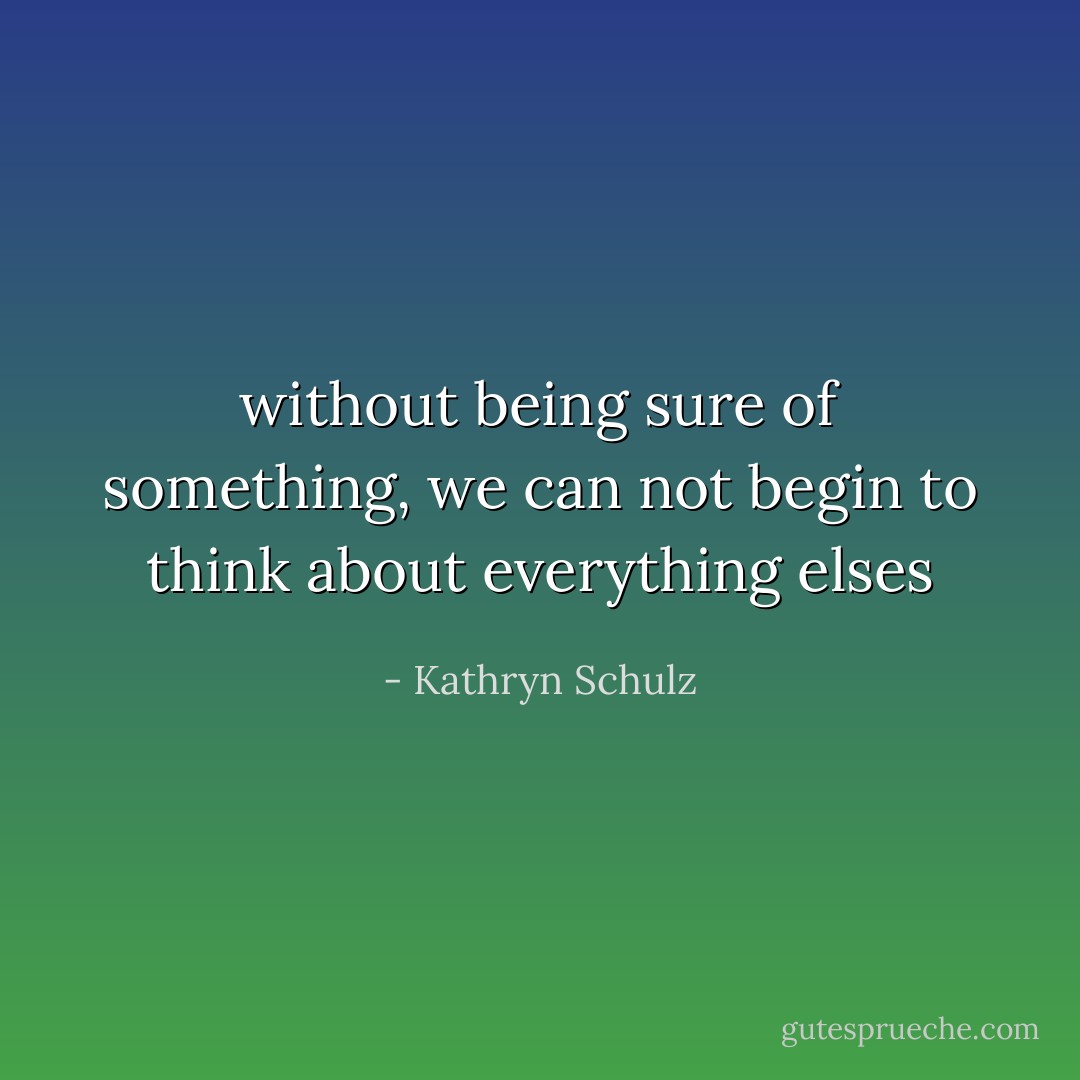 without being sure of something, we can not begin to think about everything elses - Kathryn Schulz