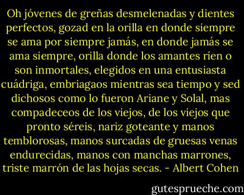 Oh jóvenes de greñas desmelenadas y dientes perfectos, gozad en la orilla en donde siempre se ama por siempre jamás, en donde jamás se ama siempre, orilla donde los amantes ríen o son inmortales, elegidos en una entusiasta cuádriga, embriagaos mientras sea tiempo y sed dichosos como lo fueron Ariane y Solal, mas compadeceos de los viejos, de los viejos que pronto séreis, nariz goteante y manos temblorosas, manos surcadas de gruesas venas endurecidas, manos con manchas marrones, triste marrón de las hojas secas. - Albert Cohen