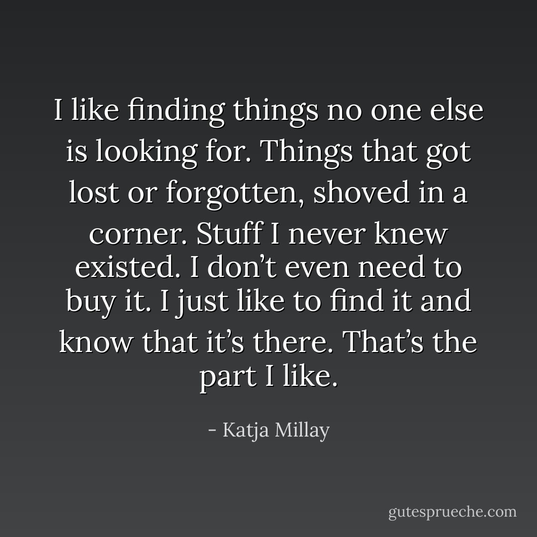 I like finding things no one else is looking for. Things that got lost or forgotten, shoved in a corner. Stuff I never knew existed. I don’t even need to buy it. I just like to find it and know that it’s there. That’s the part I like. - Katja Millay