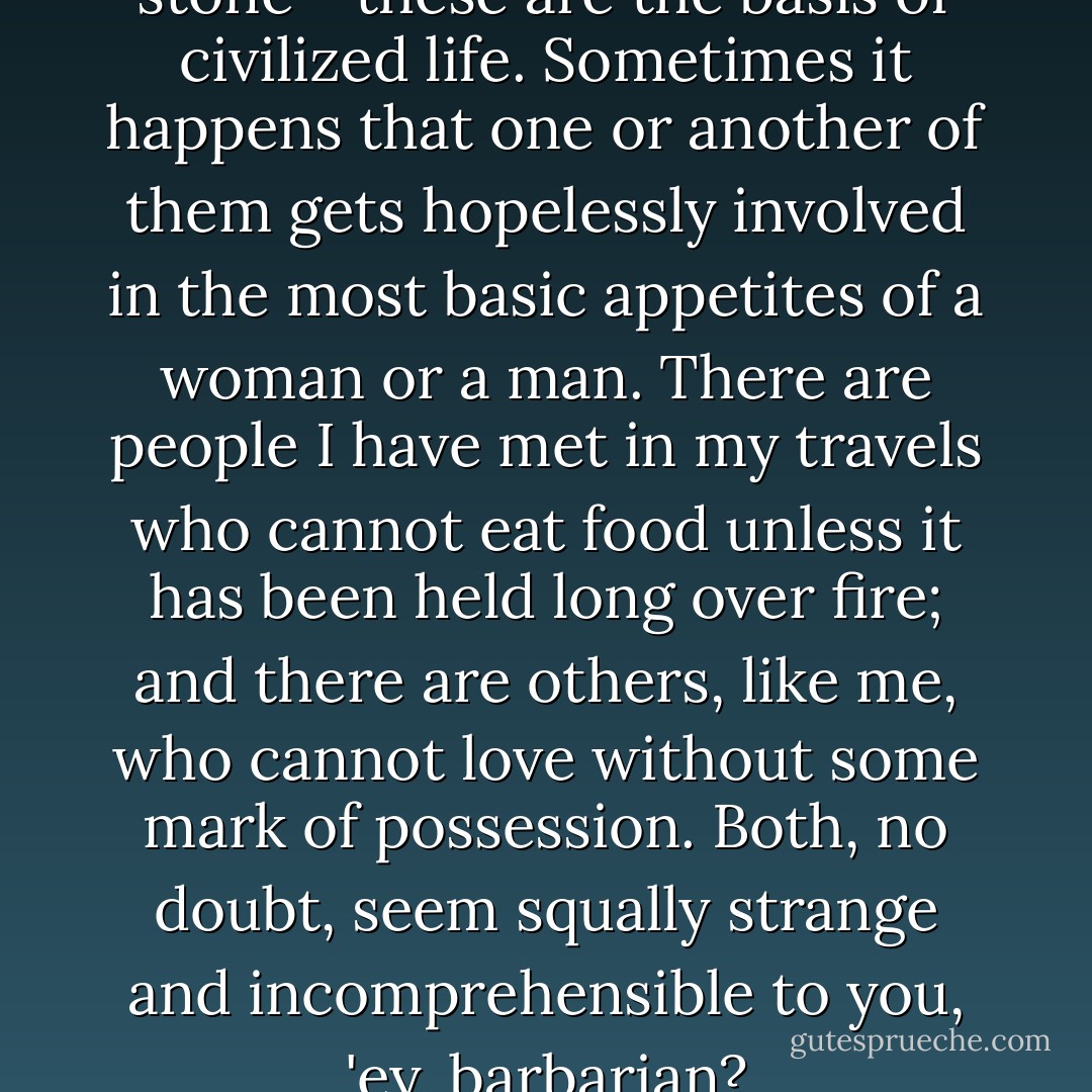 Fire, slavery, cloth, coin, and stone - these are the basis of civilized life. Sometimes it happens that one or another of them gets hopelessly involved in the most basic appetites of a woman or a man. There are people I have met in my travels who cannot eat food unless it has been held long over fire; and there are others, like me, who cannot love without some mark of possession. Both, no doubt, seem squally strange and incomprehensible to you, 'ey, barbarian? - Samuel R. Delany