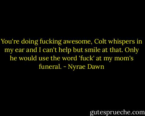 You're doing fucking awesome, Colt whispers in my ear and I can't help but smile at that. Only he would use the word 'fuck' at my mom's funeral. - Nyrae Dawn