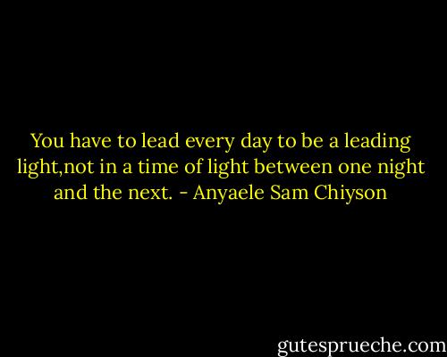 You have to lead every day to be a leading light,not in a time of light between one night and the next. - Anyaele Sam Chiyson