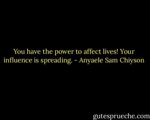 You have the power to affect lives! Your influence is spreading. - Anyaele Sam Chiyson