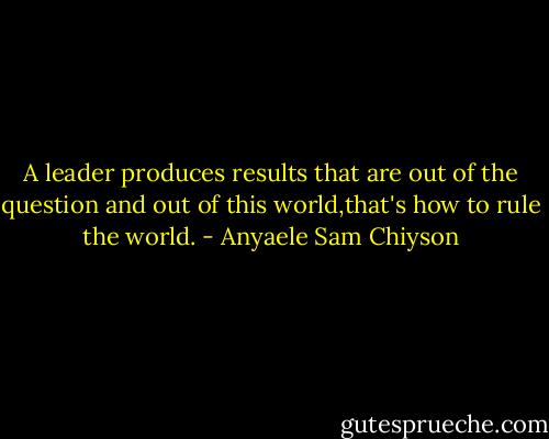 A leader produces results that are out of the question and out of this world,that's how to rule the world. - Anyaele Sam Chiyson