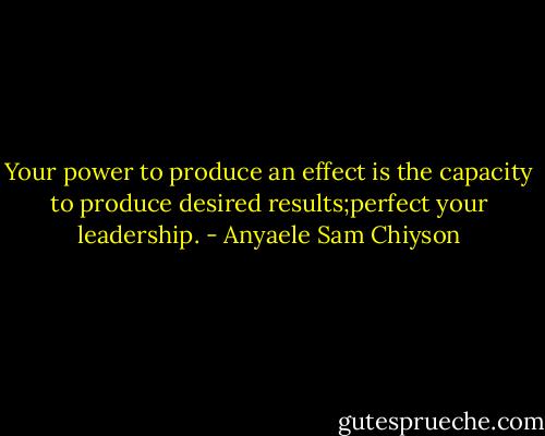 Your power to produce an effect is the capacity to produce desired results;perfect your leadership. - Anyaele Sam Chiyson