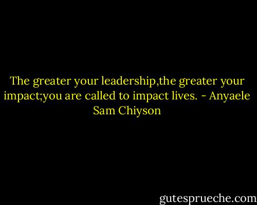 The greater your leadership,the greater your impact;you are called to impact lives. - Anyaele Sam Chiyson