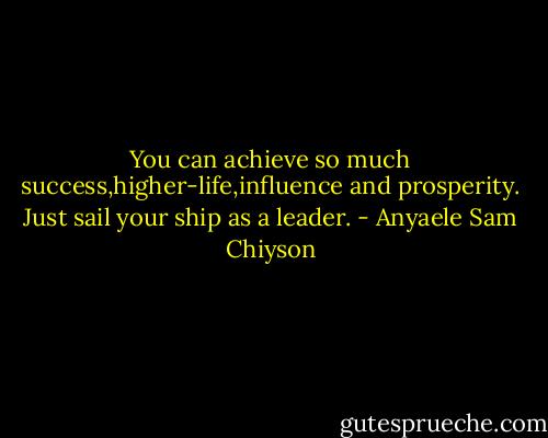 You can achieve so much success,higher-life,influence and prosperity. Just sail your ship as a leader. - Anyaele Sam Chiyson