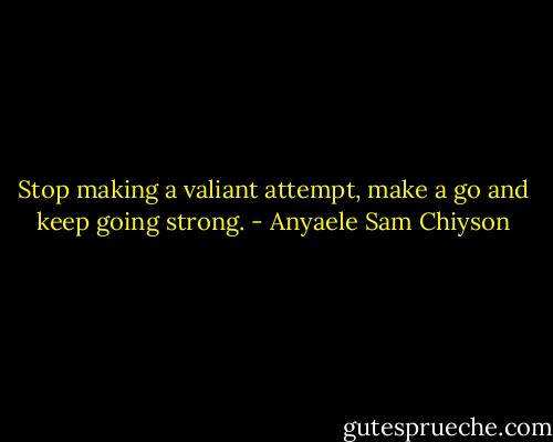 Stop making a valiant attempt, make a go and keep going strong. - Anyaele Sam Chiyson