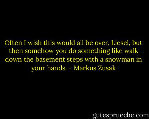 Often I wish this would all be over, Liesel, but then somehow you do something like walk down the basement steps with a snowman in your hands. - Markus Zusak