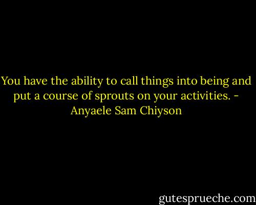 You have the ability to call things into being and put a course of sprouts on your activities. - Anyaele Sam Chiyson
