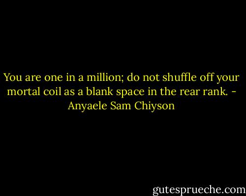 You are one in a million; do not shuffle off your mortal coil as a blank space in the rear rank. - Anyaele Sam Chiyson