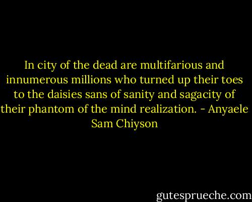In city of the dead are multifarious and innumerous millions who turned up their toes to the daisies sans of sanity and sagacity of their phantom of the mind realization. - Anyaele Sam Chiyson