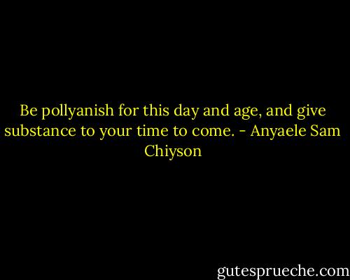 Be pollyanish for this day and age, and give substance to your time to come. - Anyaele Sam Chiyson