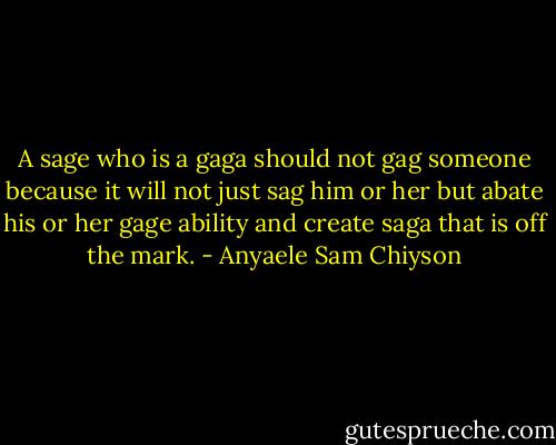 A sage who is a gaga should not gag someone because it will not just sag him or her but abate his or her gage ability and create saga that is off the mark. - Anyaele Sam Chiyson