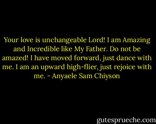 Your love is unchangeable Lord! I am Amazing and Incredible like My Father. Do not be amazed! I have moved forward, just dance with me. I am an upward high-flier, just rejoice with me. - Anyaele Sam Chiyson