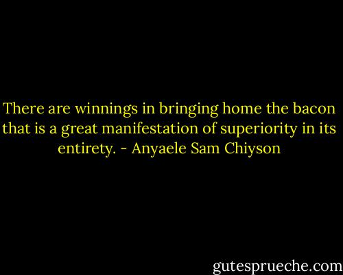 There are winnings in bringing home the bacon that is a great manifestation of superiority in its entirety. - Anyaele Sam Chiyson