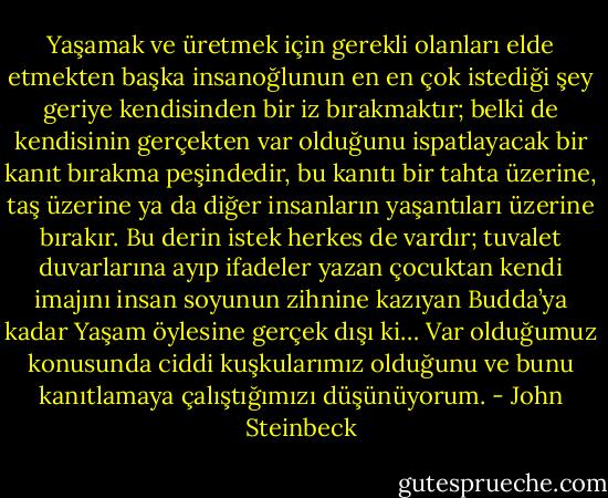 Yaşamak ve üretmek için gerekli olanları elde etmekten başka insanoğlunun en en çok istediği şey geriye kendisinden bir iz bırakmaktır; belki de kendisinin gerçekten var olduğunu ispatlayacak bir kanıt bırakma peşindedir, bu kanıtı bir tahta üzerine, taş üzerine ya da diğer insanların yaşantıları üzerine bırakır. Bu derin istek herkes de vardır; tuvalet duvarlarına ayıp ifadeler yazan çocuktan kendi imajını insan soyunun zihnine kazıyan Budda’ya kadar Yaşam öylesine gerçek dışı ki… Var olduğumuz konusunda ciddi kuşkularımız olduğunu ve bunu kanıtlamaya çalıştığımızı düşünüyorum. - John Steinbeck