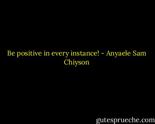 Be positive in every instance! - Anyaele Sam Chiyson