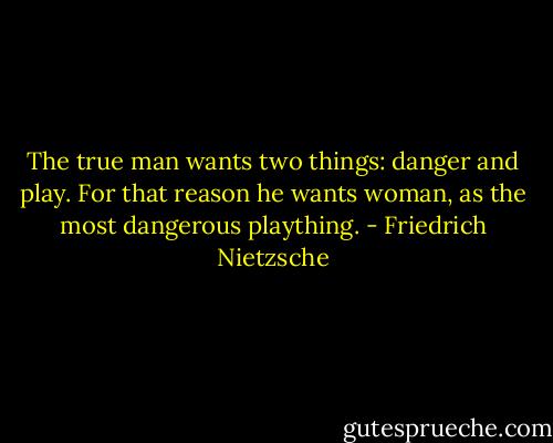 The true man wants two things: danger and play. For that reason he wants woman, as the most dangerous plaything. - Friedrich Nietzsche