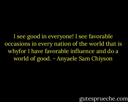 I see good in everyone! I see favorable occasions in every nation of the world that is whyfor I have favorable influence and do a world of good. - Anyaele Sam Chiyson