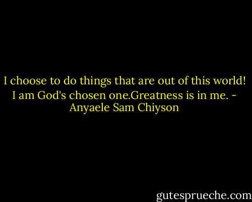 I choose to do things that are out of this world! I am God's chosen one.Greatness is in me. - Anyaele Sam Chiyson