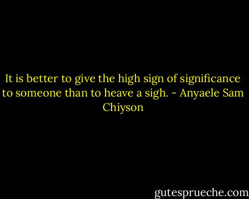 It is better to give the high sign of significance to someone than to heave a sigh. - Anyaele Sam Chiyson