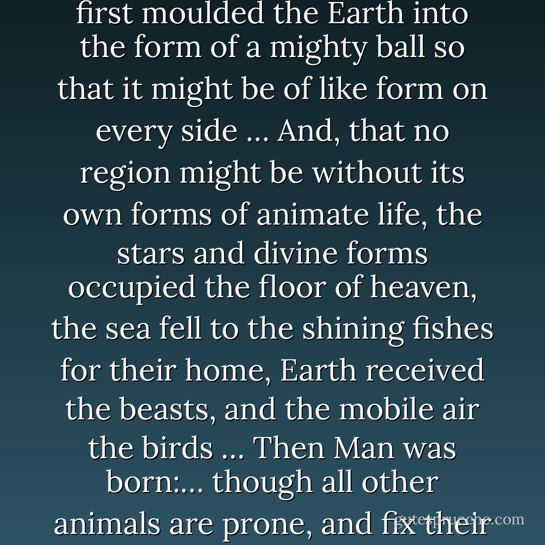 When he, whoever of the gods it was, had thus arranged in order and resolved that chaotic mass, and reduced it, thus resolved, to cosmic parts, he first moulded the Earth into the form of a mighty ball so that it might be of like form on every side … And, that no region might be without its own forms of animate life, the stars and divine forms occupied the floor of heaven, the sea fell to the shining fishes for their home, Earth received the beasts, and the mobile air the birds … Then Man was born:… though all other animals are prone, and fix their gaze upon the earth, he gave to Man an uplifted face and bade him stand erect and turn his eyes to heaven. - Ovid