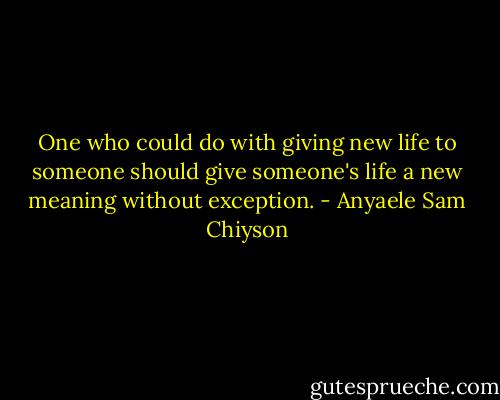 One who could do with giving new life to someone should give someone's life a new meaning without exception. - Anyaele Sam Chiyson