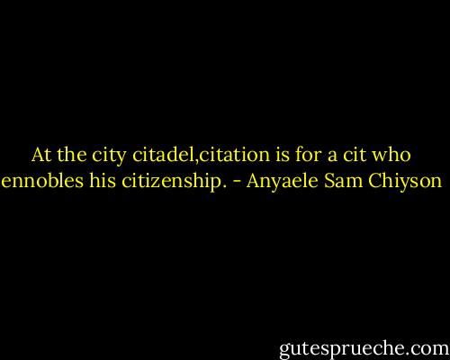 At the city citadel,citation is for a cit who ennobles his citizenship. - Anyaele Sam Chiyson