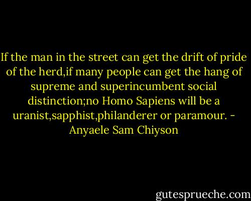 If the man in the street can get the drift of pride of the herd,if many people can get the hang of supreme and superincumbent social distinction;no Homo Sapiens will be a uranist,sapphist,philanderer or paramour. - Anyaele Sam Chiyson