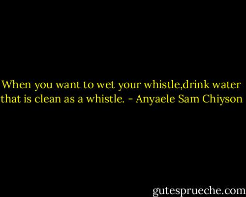 When you want to wet your whistle,drink water that is clean as a whistle. - Anyaele Sam Chiyson