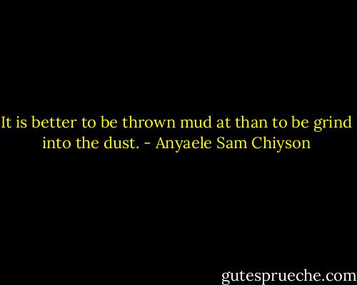 It is better to be thrown mud at than to be grind into the dust. - Anyaele Sam Chiyson