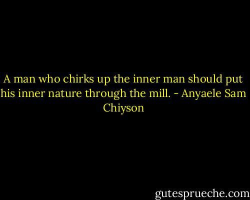 A man who chirks up the inner man should put his inner nature through the mill. - Anyaele Sam Chiyson