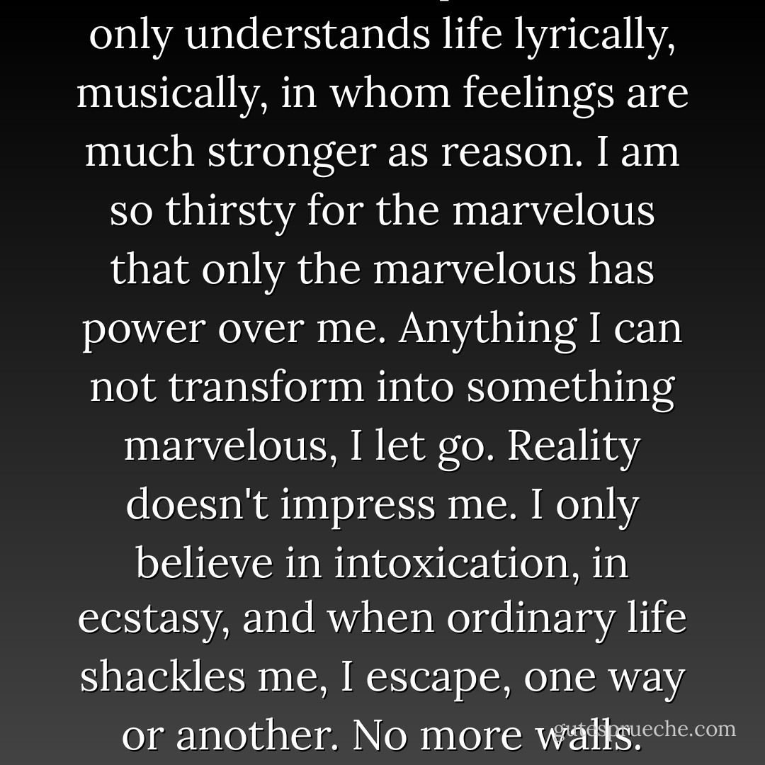 I am an excitable person who only understands life lyrically, musically, in whom feelings are much stronger as reason. I am so thirsty for the marvelous that only the marvelous has power over me. Anything I can not transform into something marvelous, I let go. Reality doesn't impress me. I only believe in intoxication, in ecstasy, and when ordinary life shackles me, I escape, one way or another. No more walls. - Anaïs Nin