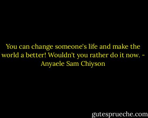 You can change someone's life and make the world a better! Wouldn't you rather do it now. - Anyaele Sam Chiyson