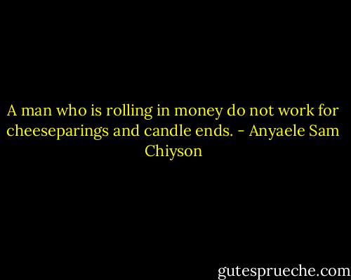 A man who is rolling in money do not work for cheeseparings and candle ends. - Anyaele Sam Chiyson