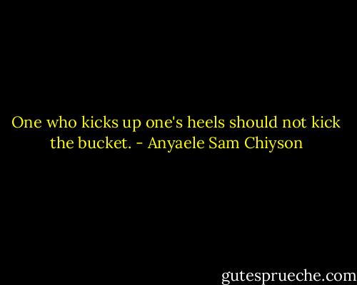 One who kicks up one's heels should not kick the bucket. - Anyaele Sam Chiyson