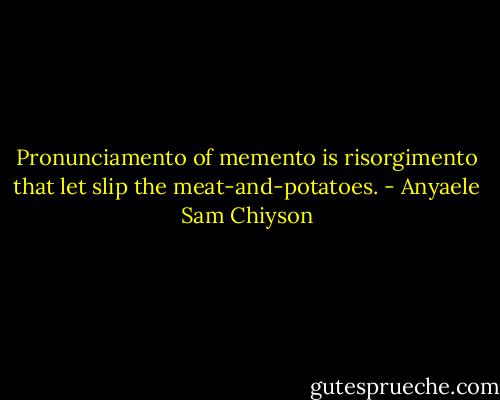 Pronunciamento of memento is risorgimento that let slip the meat-and-potatoes. - Anyaele Sam Chiyson